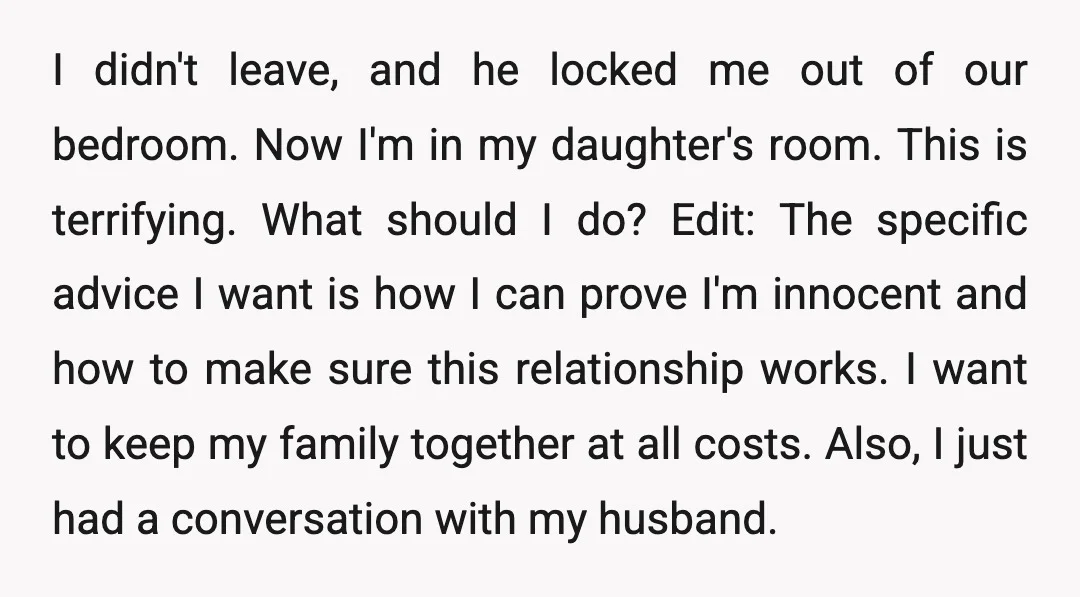 I didn't leave, and he locked me out of our bedroom. Now I'm in my daughter's room. This is terrifying. What should I do? Edit: The specific advice I want...