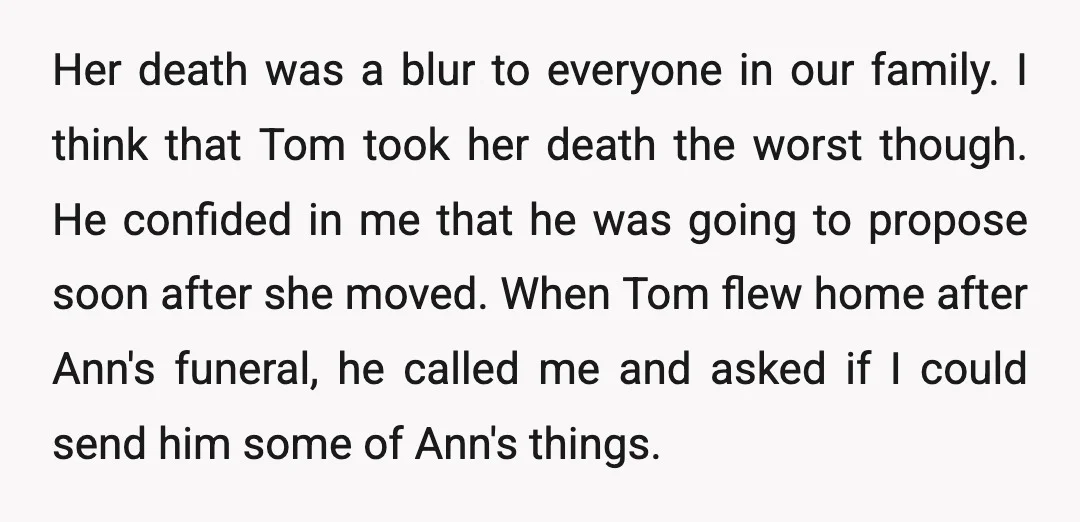 Her death was a blur to everyone in our family. I think that Tom took her death the worst though. He confided in me that he was going to propose...