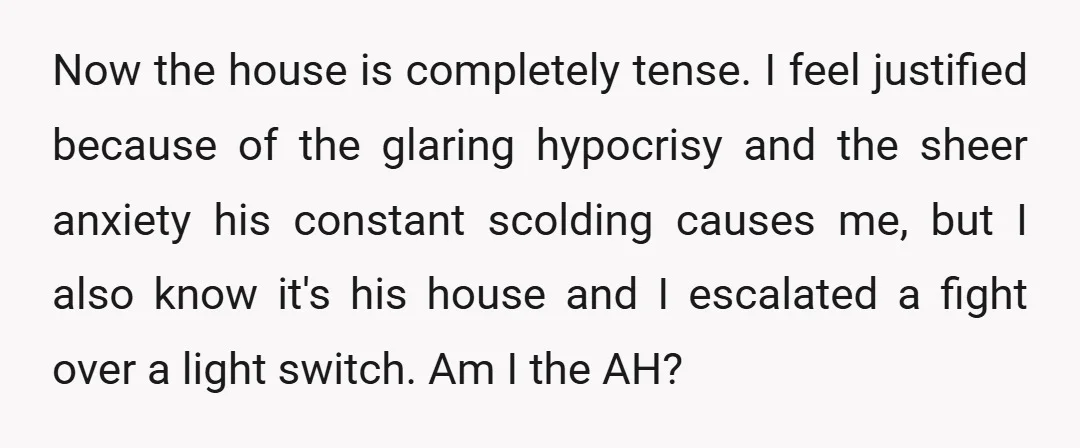 Now the house is completely tense. I feel justified because of the glaring hypocrisy and the sheer anxiety his constant scolding causes me, but I also know it's his house...