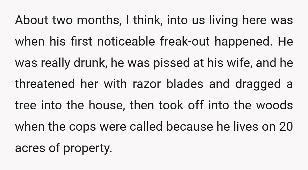 About two months, I think, into us living here was when his first noticeable freak-out happened. He was really drunk, he was pissed at his wife, and he threatened her...
