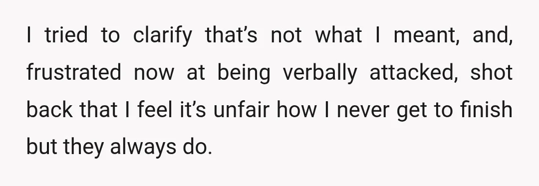 I tried to clarify that’s not what I meant, and, frustrated now at being verbally attacked, shot back that I feel it’s unfair how I never get to finish but...