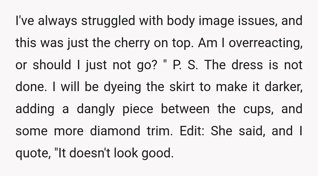 I've always struggled with body image issues, and this was just the cherry on top. Am I overreacting, or should I just not go? " P. S. The dress is...