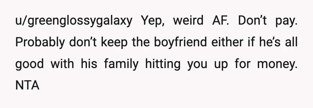 u/greenglossygalaxy
Yep, weird AF.
Don’t pay.
Probably don’t keep the boyfriend either if he’s all good with his family hitting you up for money.
NTA