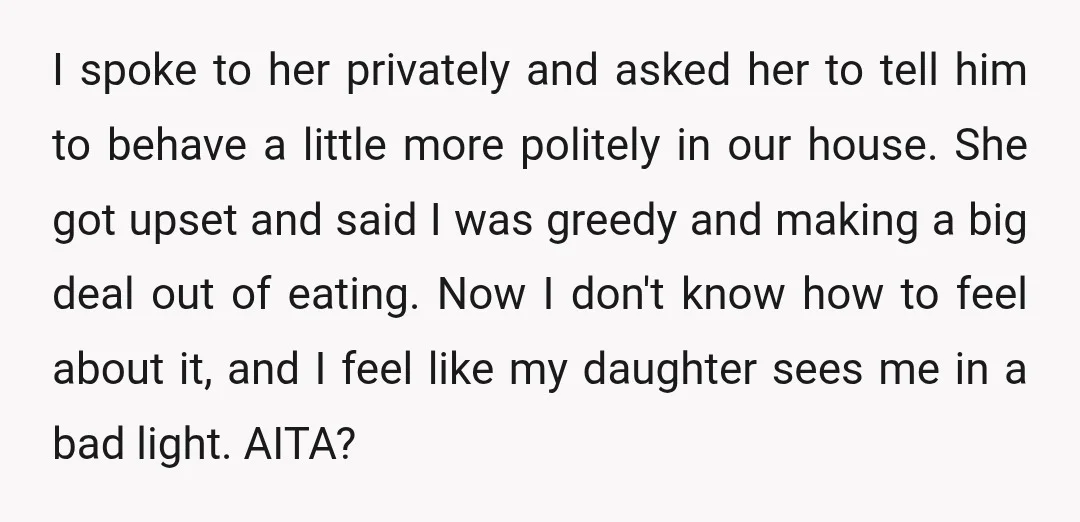 I spoke to her privately and asked her to tell him to behave a little more politely in our house. She got upset and said I was greedy and making...
