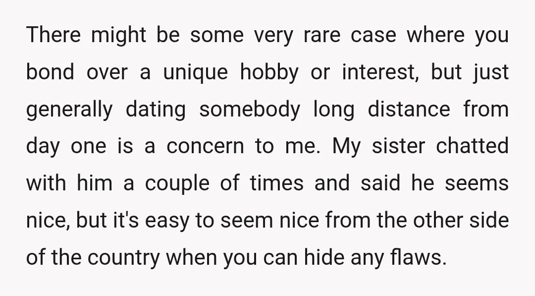 There might be some very rare case where you bond over a unique hobby or interest, but just generally dating somebody long distance from day one is a concern to...