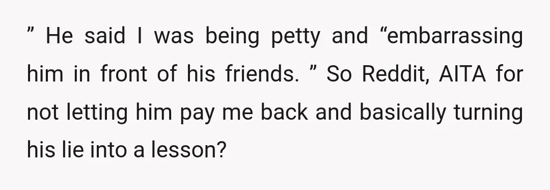 ” He said I was being petty and “embarrassing him in front of his friends. ” So Reddit, AITA for not letting him pay me back and basically turning his...