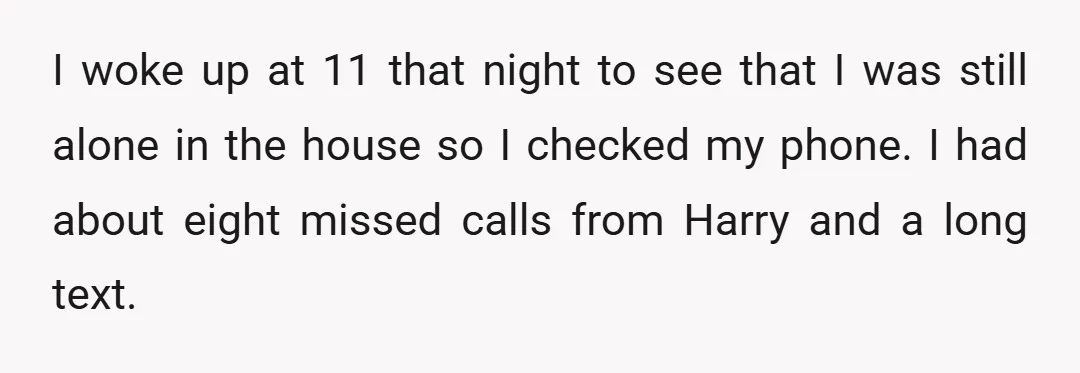 I woke up at 11 that night to see that I was still alone in the house so I checked my phone. I had about eight missed calls from Harry...