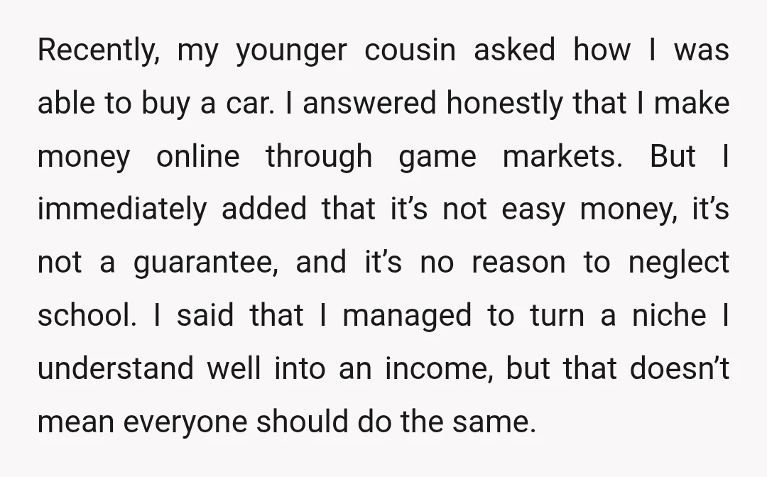 Recently, my younger cousin asked how I was able to buy a car. I answered honestly that I make money online through game markets. But I immediately added that it’s...