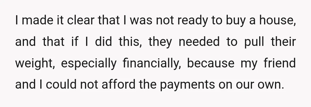 I made it clear that I was not ready to buy a house, and that if I did this, they needed to pull their weight, especially financially, because my friend...