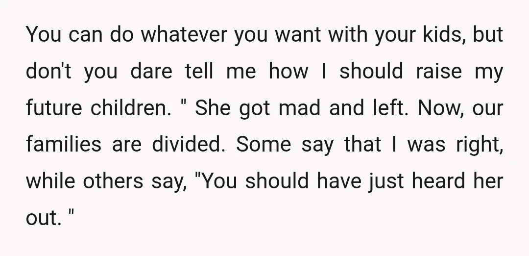 You can do whatever you want with your kids, but don't you dare tell me how I should raise my future children. " She got mad and left. Now, our...