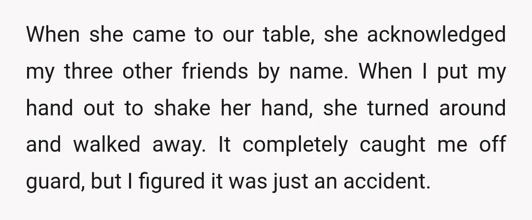 When she came to our table, she acknowledged my three other friends by name. When I put my hand out to shake her hand, she turned around and walked away....