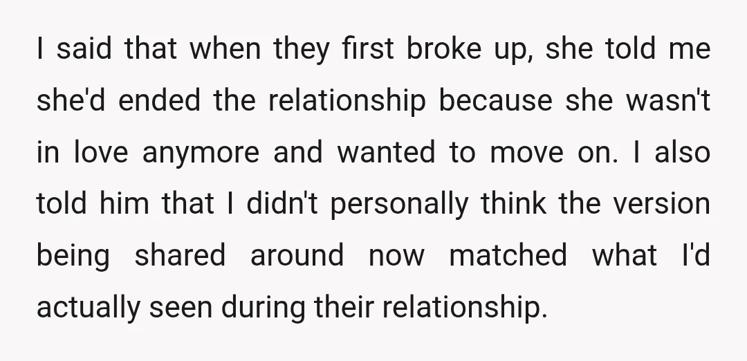 I said that when they first broke up, she told me she'd ended the relationship because she wasn't in love anymore and wanted to move on. I also told him...