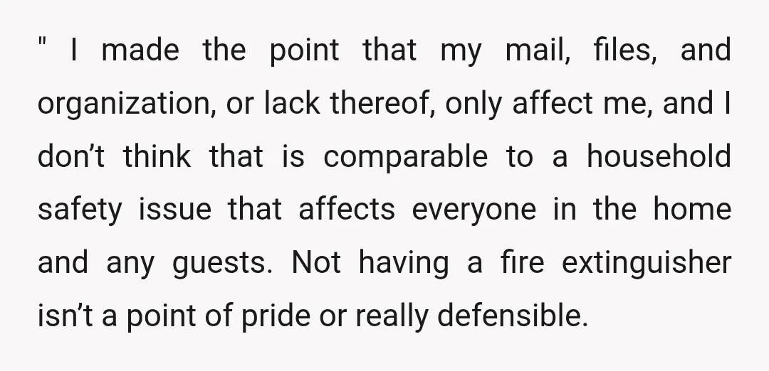 " I made the point that my mail, files, and organization, or lack thereof, only affect me, and I don’t think that is comparable to a household safety issue that...