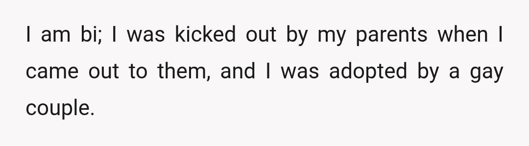 I am bi; I was kicked out by my parents when I came out to them, and I was adopted by a gay couple.