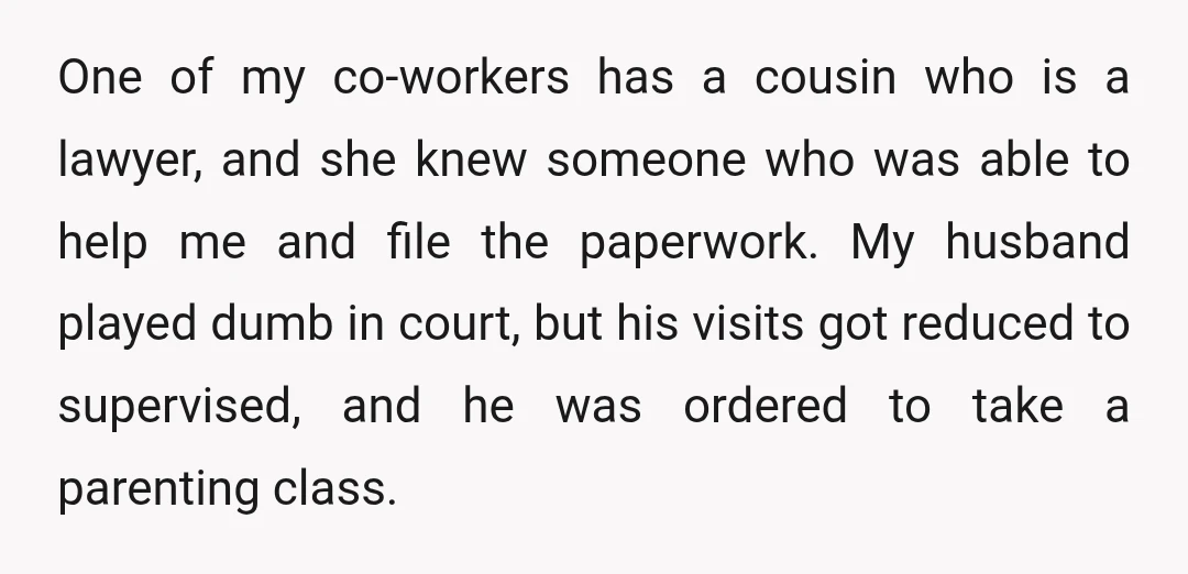 One of my co-workers has a cousin who is a lawyer, and she knew someone who was able to help me and file the paperwork. My husband played dumb in...