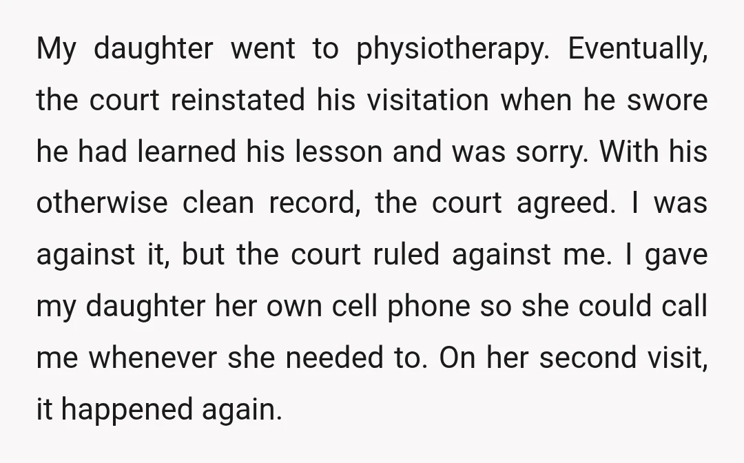 My daughter went to physiotherapy. Eventually, the court reinstated his visitation when he swore he had learned his lesson and was sorry. With his otherwise clean record, the court agreed....