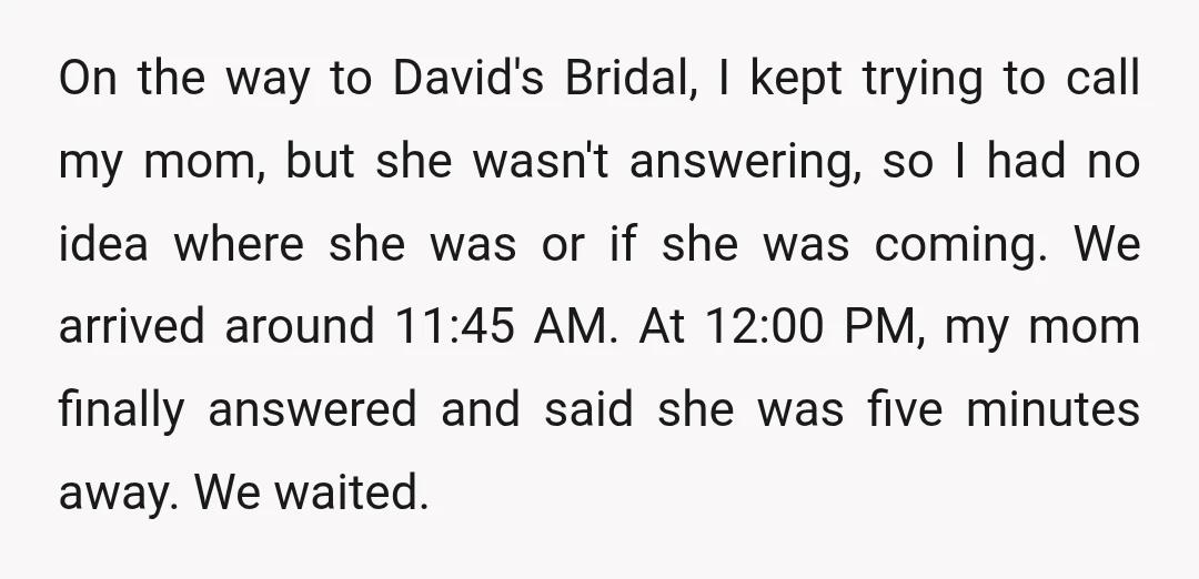 On the way to David's Bridal, I kept trying to call my mom, but she wasn't answering, so I had no idea where she was or if she was coming....