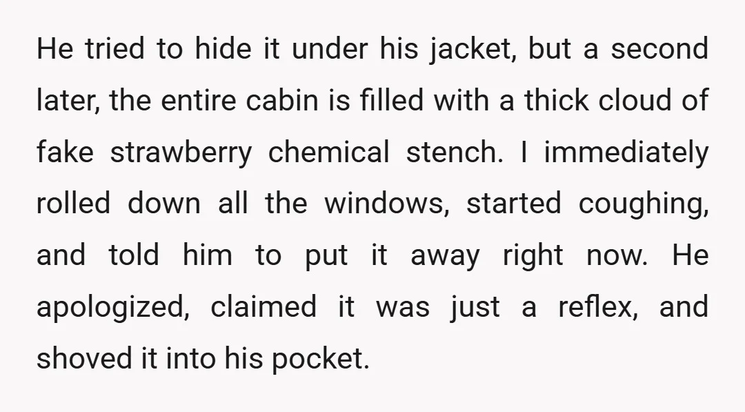 He tried to hide it under his jacket, but a second later, the entire cabin is filled with a thick cloud of fake strawberry chemical stench. I immediately rolled down...