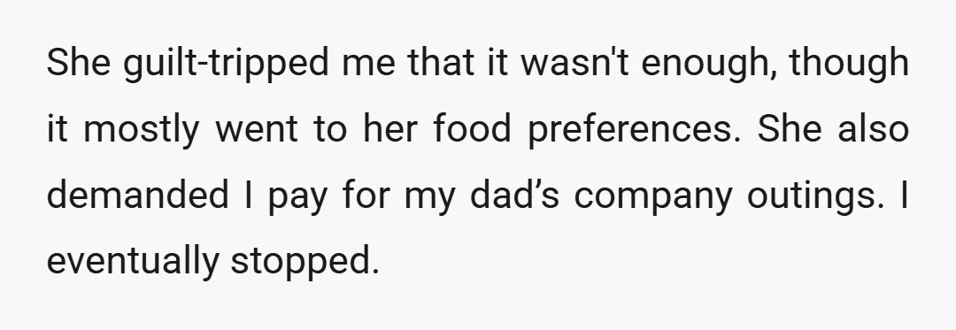 She guilt-tripped me that it wasn't enough, though it mostly went to her food preferences. She also demanded I pay for my dad’s company outings. I eventually stopped.