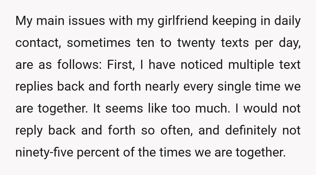 My main issues with my girlfriend keeping in daily contact, sometimes ten to twenty texts per day, are as follows: First, I have noticed multiple text replies back and forth...