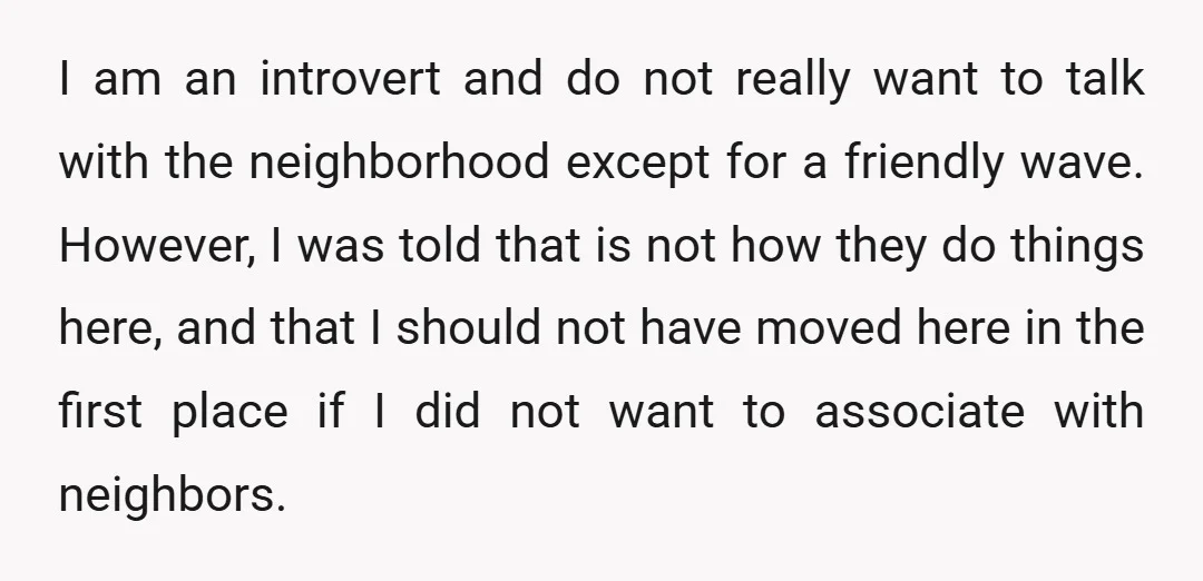 I am an introvert and do not really want to talk with the neighborhood except for a friendly wave. However, I was told that is not how they do things...