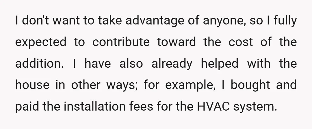 I don't want to take advantage of anyone, so I fully expected to contribute toward the cost of the addition. I have also already helped with the house in other...