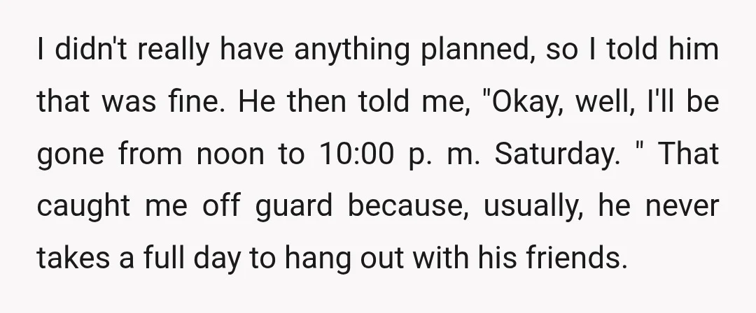 I didn't really have anything planned, so I told him that was fine. He then told me, "Okay, well, I'll be gone from noon to 10:00 p. m. Saturday. "...
