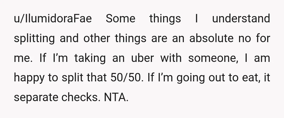 u/IlumidoraFae Some things I understand splitting and other things are an absolute no for me. If I’m taking an uber with someone, I am happy to split that 50/50. If...