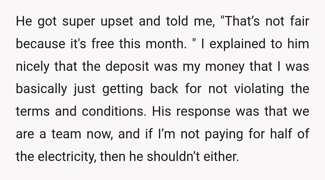He got super upset and told me, "That’s not fair because it's free this month. " I explained to him nicely that the deposit was my money that I was...