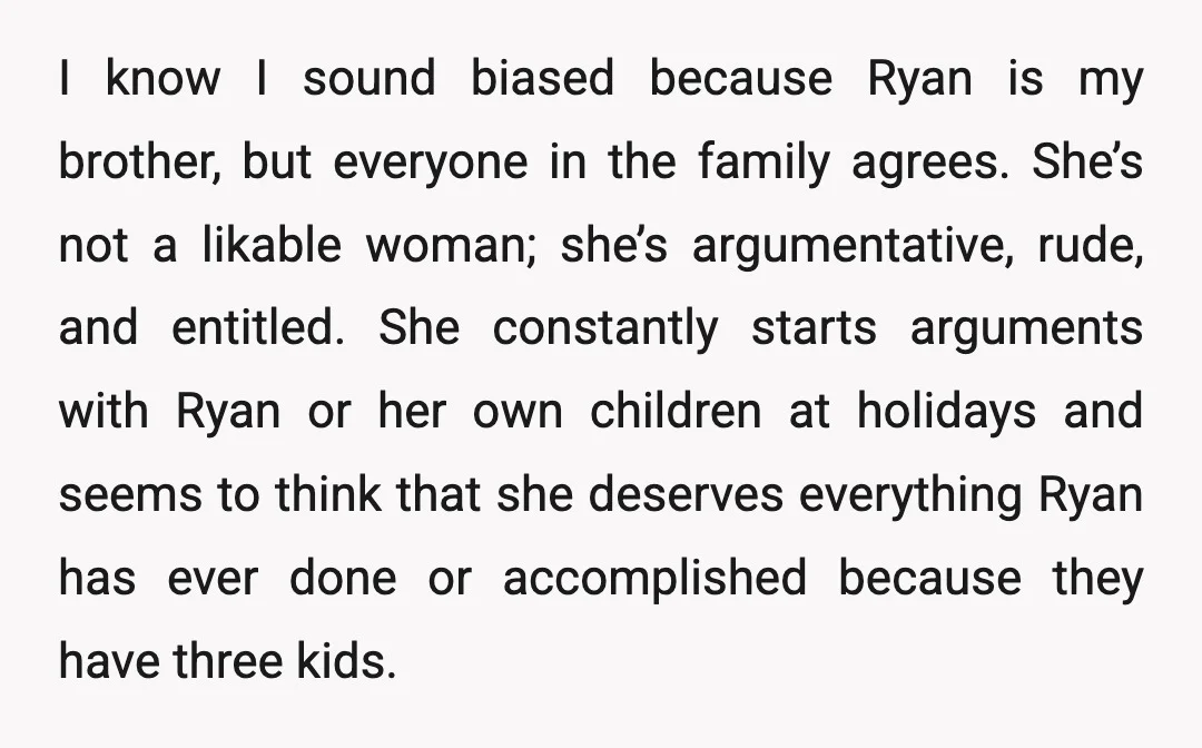 I know I sound biased because Ryan is my brother, but everyone in the family agrees. She’s not a likable woman; she’s argumentative, rude, and entitled. She constantly starts arguments...