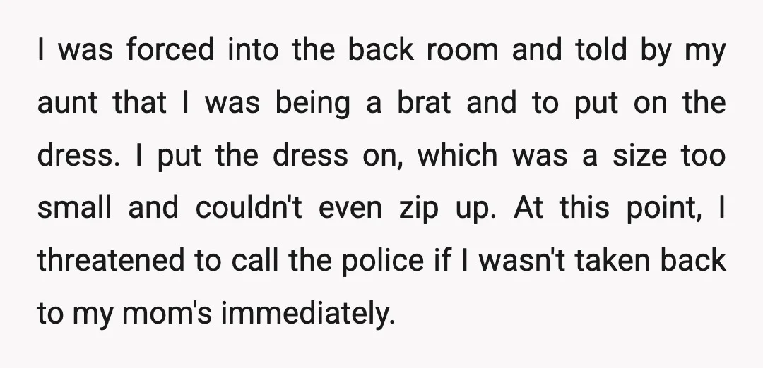 I was forced into the back room and told by my aunt that I was being a brat and to put on the dress. I put the dress on, which...