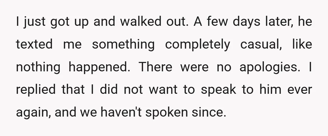 I just got up and walked out. A few days later, he texted me something completely casual, like nothing happened. There were no apologies. I replied that I did not...