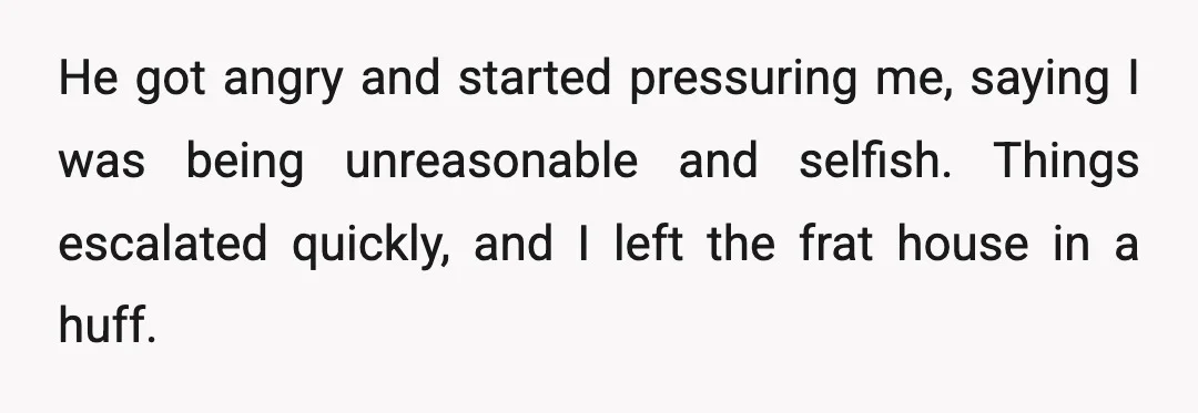 He got angry and started pressuring me, saying I was being unreasonable and selfish. Things escalated quickly, and I left the frat house in a huff.