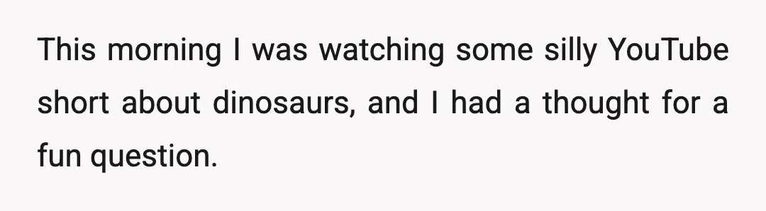 This morning I was watching some silly YouTube short about dinosaurs, and I had a thought for a fun question.