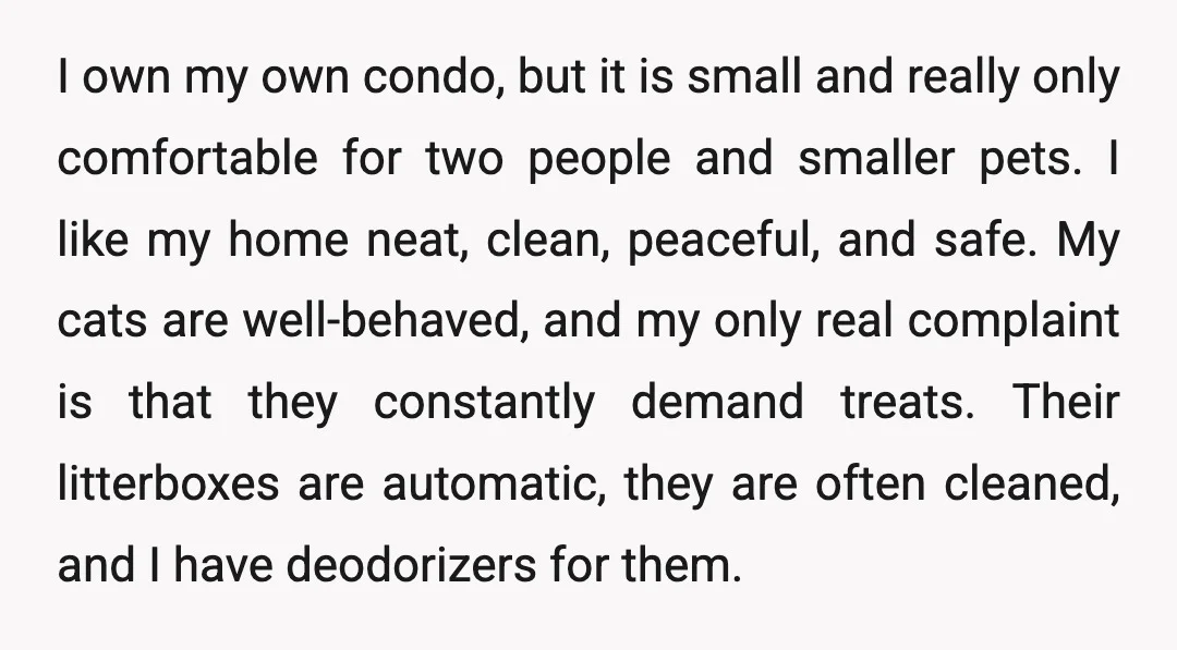 I own my own condo, but it is small and really only comfortable for two people and smaller pets. I like my home neat, clean, peaceful, and safe. My cats...