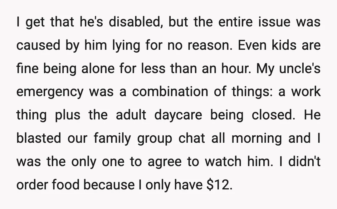 I get that he's disabled, but the entire issue was caused by him lying for no reason. Even kids are fine being alone for less than an hour. My uncle's...