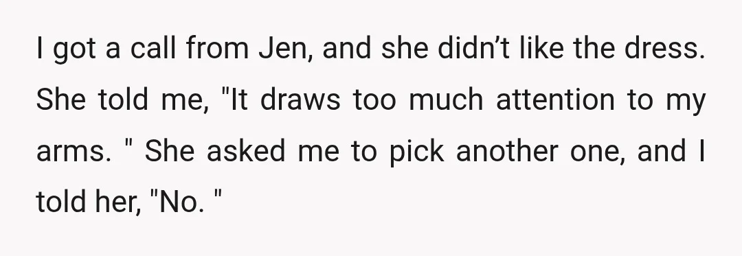 I got a call from Jen, and she didn’t like the dress. She told me, "It draws too much attention to my arms. " She asked me to pick another...