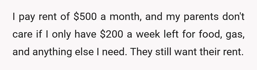 I pay rent of $500 a month, and my parents don't care if I only have $200 a week left for food, gas, and anything else I need. They still...