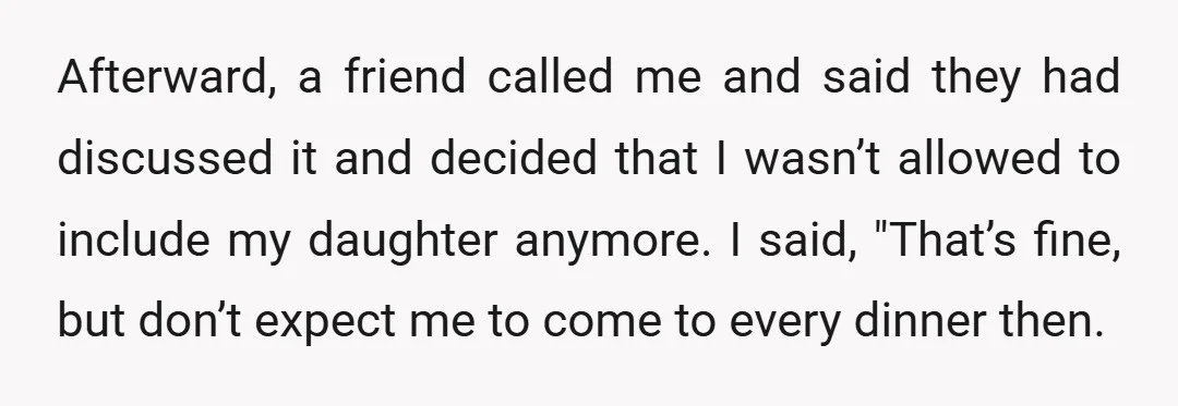 Afterward, a friend called me and said they had discussed it and decided that I wasn’t allowed to include my daughter anymore. I said, "That’s fine, but don’t expect me...