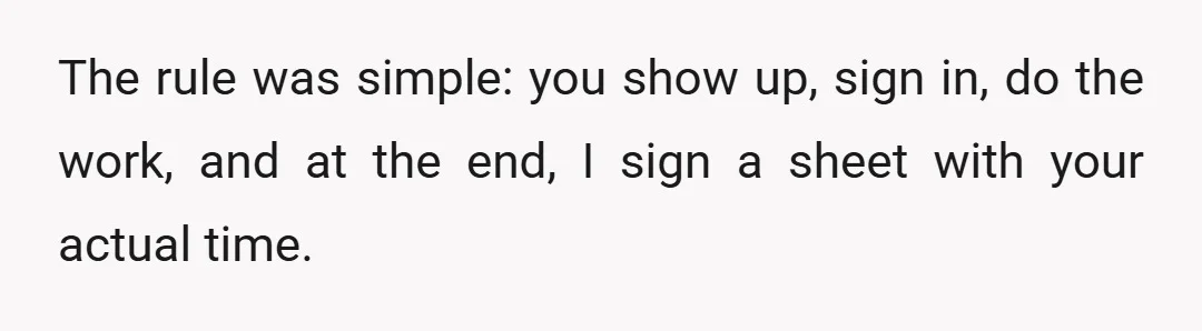 The rule was simple: you show up, sign in, do the work, and at the end, I sign a sheet with your actual time.
