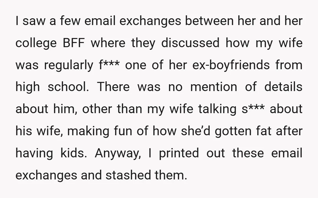 I saw a few email exchanges between her and her college BFF where they discussed how my wife was regularly f*** one of her ex-boyfriends from high school. There was...