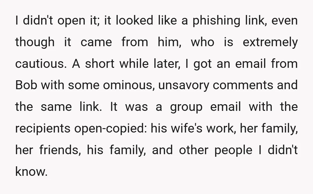 I didn't open it; it looked like a phishing link, even though it came from him, who is extremely cautious. A short while later, I got an email from Bob...