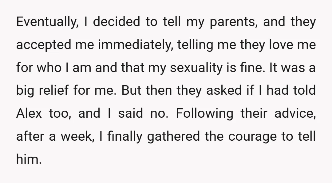 Eventually, I decided to tell my parents, and they accepted me immediately, telling me they love me for who I am and that my sexuality is fine. It was a...