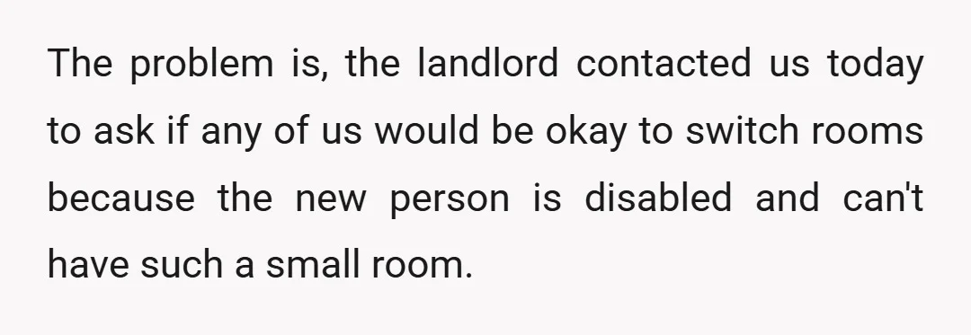 The problem is, the landlord contacted us today to ask if any of us would be okay to switch rooms because the new person is disabled and can't have such...