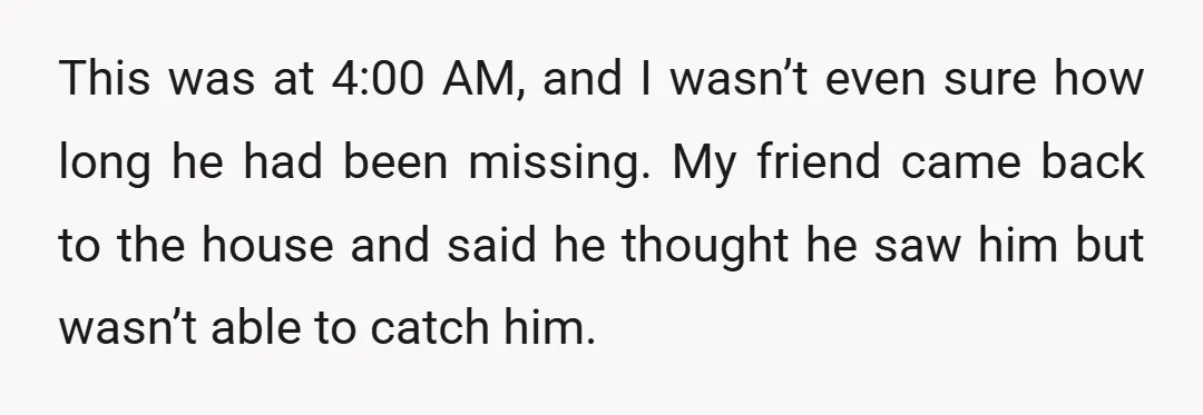 This was at 4:00 AM, and I wasn’t even sure how long he had been missing. My friend came back to the house and said he thought he saw him...