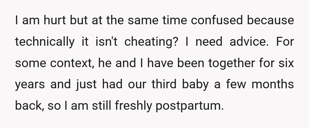 I am hurt but at the same time confused because technically it isn't cheating? I need advice. For some context, he and I have been together for six years and...
