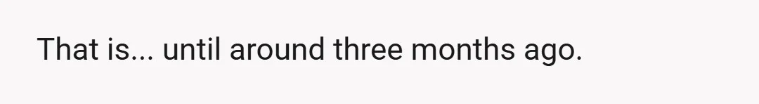 That is... until around three months ago.