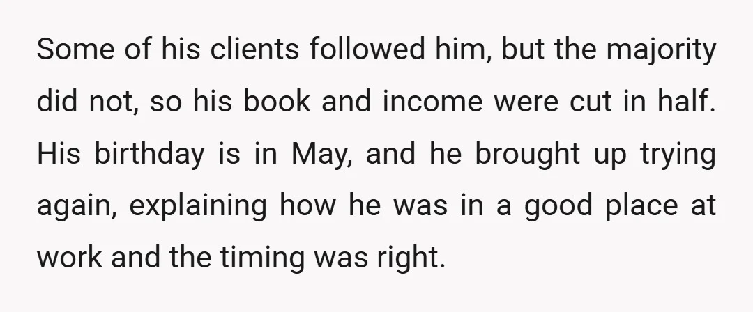 Some of his clients followed him, but the majority did not, so his book and income were cut in half. His birthday is in May, and he brought up trying...