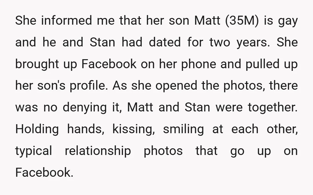 She informed me that her son Matt (35M) is gay and he and Stan had dated for two years. She brought up Facebook on her phone and pulled up her...