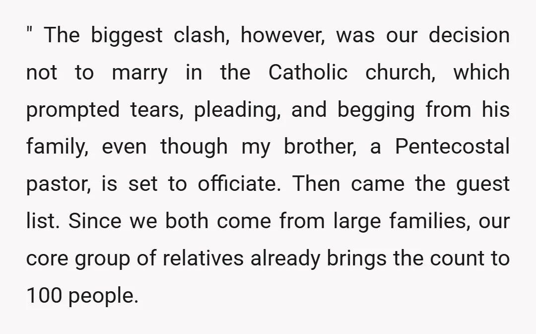 " The biggest clash, however, was our decision not to marry in the Catholic church, which prompted tears, pleading, and begging from his family, even though my brother, a Pentecostal...